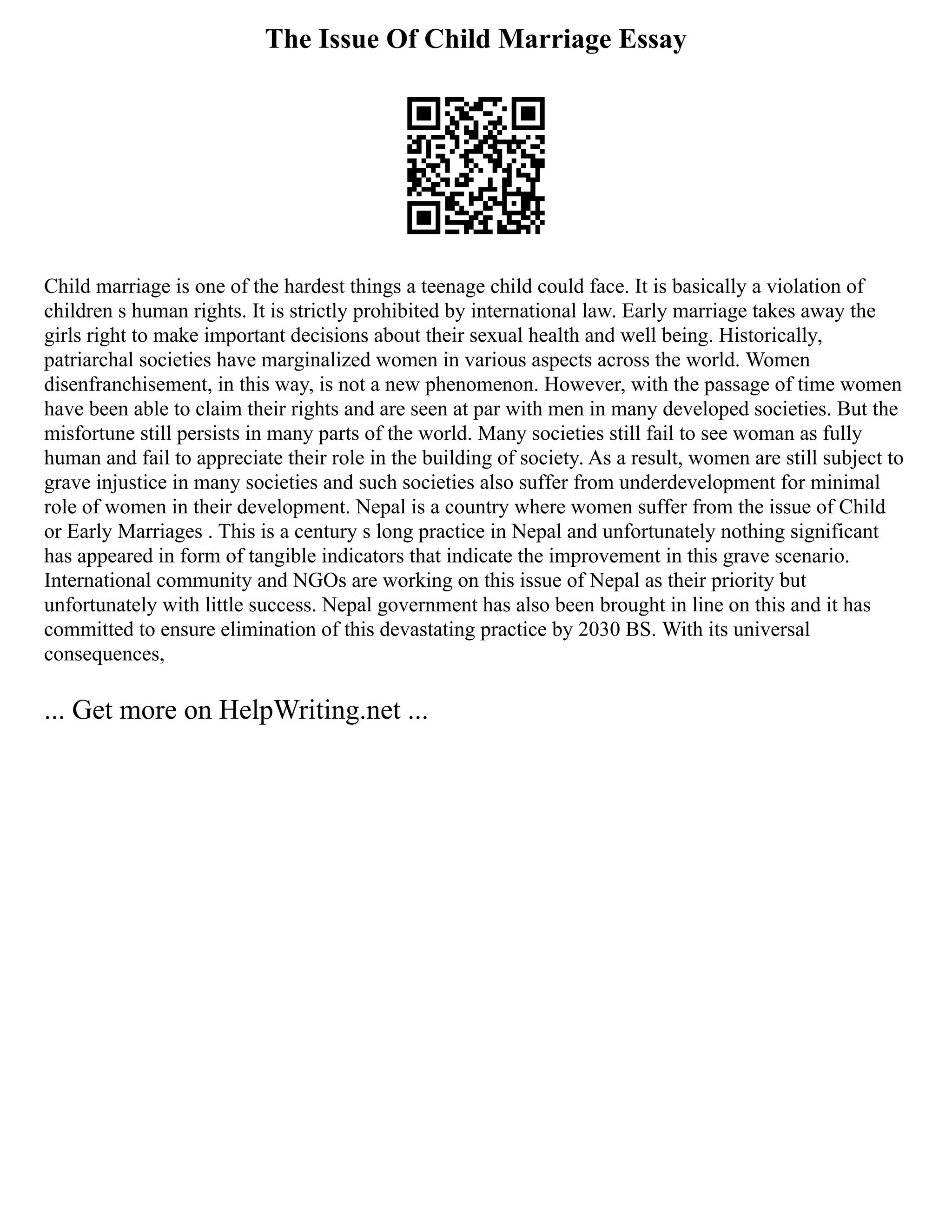 The Issue Of Child Marriage Essay
Child marriage is one of the hardest things a teenage child could face. It is basically a violation of
children s human rights. It is strictly prohibited by international law. Early marriage takes away the
girls right to make important decisions about their sexual health and well being. Historically,
patriarchal societies have marginalized women in various aspects across the world. Women
disenfranchisement, in this way, is not a new phenomenon. However, with the passage of time women
have been able to claim their rights and are seen at par with men in many developed societies. But the
misfortune still persists in many parts of the world. Many societies still fail to see woman as fully
human and fail to appreciate their role in the building of society. As a result, women are still subject to
grave injustice in many societies and such societies also suffer from underdevelopment for minimal
role of women in their development. Nepal is a country where women suffer from the issue of Child
or Early Marriages . This is a century s long practice in Nepal and unfortunately nothing significant
has appeared in form of tangible indicators that indicate the improvement in this grave scenario.
International community and NGOs are working on this issue of Nepal as their priority but
unfortunately with little success. Nepal government has also been brought in line on this and it has
committed to ensure elimination of this devastating practice by 2030 BS. With its universal
consequences,
... Get more on HelpWriting.net ...
 
