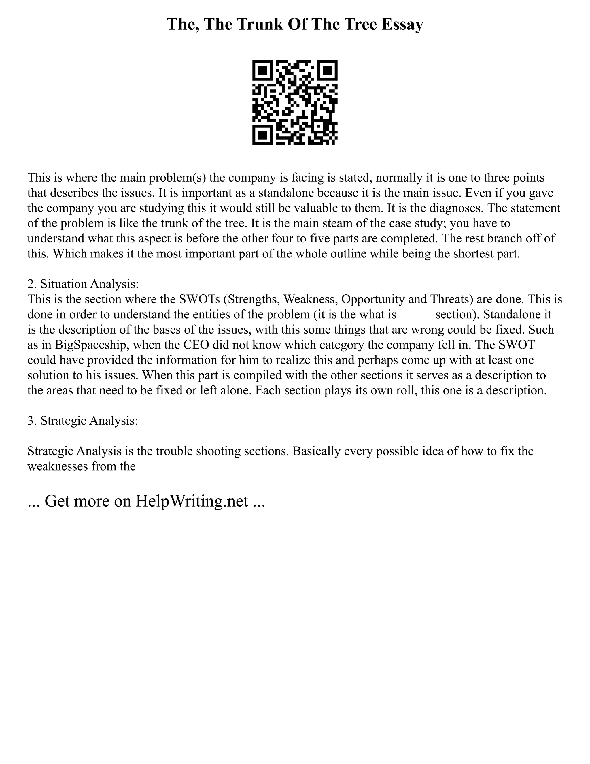 The, The Trunk Of The Tree Essay
This is where the main problem(s) the company is facing is stated, normally it is one to three points
that describes the issues. It is important as a standalone because it is the main issue. Even if you gave
the company you are studying this it would still be valuable to them. It is the diagnoses. The statement
of the problem is like the trunk of the tree. It is the main steam of the case study; you have to
understand what this aspect is before the other four to five parts are completed. The rest branch off of
this. Which makes it the most important part of the whole outline while being the shortest part.
2. Situation Analysis:
This is the section where the SWOTs (Strengths, Weakness, Opportunity and Threats) are done. This is
done in order to understand the entities of the problem (it is the what is _____ section). Standalone it
is the description of the bases of the issues, with this some things that are wrong could be fixed. Such
as in BigSpaceship, when the CEO did not know which category the company fell in. The SWOT
could have provided the information for him to realize this and perhaps come up with at least one
solution to his issues. When this part is compiled with the other sections it serves as a description to
the areas that need to be fixed or left alone. Each section plays its own roll, this one is a description.
3. Strategic Analysis:
Strategic Analysis is the trouble shooting sections. Basically every possible idea of how to fix the
weaknesses from the
... Get more on HelpWriting.net ...
 