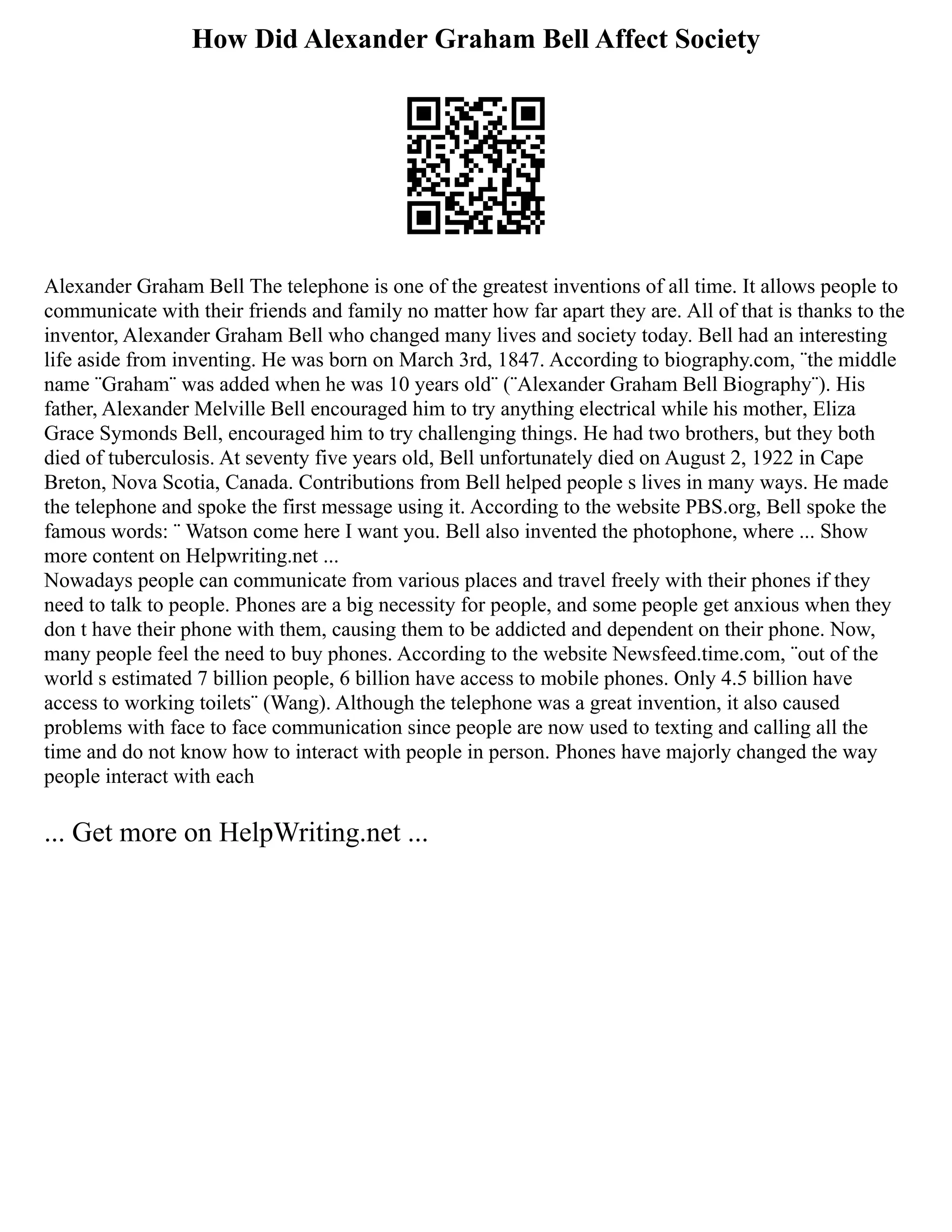 How Did Alexander Graham Bell Affect Society
Alexander Graham Bell The telephone is one of the greatest inventions of all time. It allows people to
communicate with their friends and family no matter how far apart they are. All of that is thanks to the
inventor, Alexander Graham Bell who changed many lives and society today. Bell had an interesting
life aside from inventing. He was born on March 3rd, 1847. According to biography.com, ¨the middle
name ¨Graham¨ was added when he was 10 years old¨ (¨Alexander Graham Bell Biography¨). His
father, Alexander Melville Bell encouraged him to try anything electrical while his mother, Eliza
Grace Symonds Bell, encouraged him to try challenging things. He had two brothers, but they both
died of tuberculosis. At seventy five years old, Bell unfortunately died on August 2, 1922 in Cape
Breton, Nova Scotia, Canada. Contributions from Bell helped people s lives in many ways. He made
the telephone and spoke the first message using it. According to the website PBS.org, Bell spoke the
famous words: ¨ Watson come here I want you. Bell also invented the photophone, where ... Show
more content on Helpwriting.net ...
Nowadays people can communicate from various places and travel freely with their phones if they
need to talk to people. Phones are a big necessity for people, and some people get anxious when they
don t have their phone with them, causing them to be addicted and dependent on their phone. Now,
many people feel the need to buy phones. According to the website Newsfeed.time.com, ¨out of the
world s estimated 7 billion people, 6 billion have access to mobile phones. Only 4.5 billion have
access to working toilets¨ (Wang). Although the telephone was a great invention, it also caused
problems with face to face communication since people are now used to texting and calling all the
time and do not know how to interact with people in person. Phones have majorly changed the way
people interact with each
... Get more on HelpWriting.net ...
 