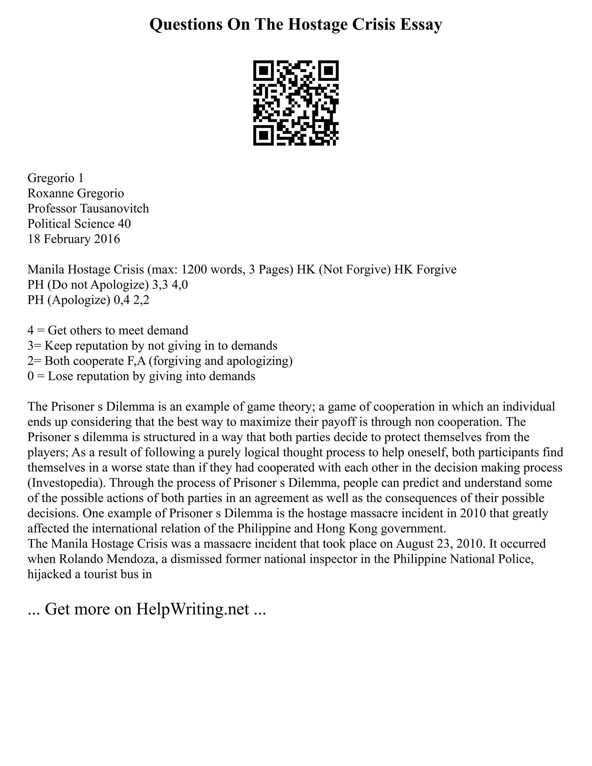 Questions On The Hostage Crisis Essay
Gregorio 1
Roxanne Gregorio
Professor Tausanovitch
Political Science 40
18 February 2016
Manila Hostage Crisis (max: 1200 words, 3 Pages) HK (Not Forgive) HK Forgive
PH (Do not Apologize) 3,3 4,0
PH (Apologize) 0,4 2,2
4 = Get others to meet demand
3= Keep reputation by not giving in to demands
2= Both cooperate F,A (forgiving and apologizing)
0 = Lose reputation by giving into demands
The Prisoner s Dilemma is an example of game theory; a game of cooperation in which an individual
ends up considering that the best way to maximize their payoff is through non cooperation. The
Prisoner s dilemma is structured in a way that both parties decide to protect themselves from the
players; As a result of following a purely logical thought process to help oneself, both participants find
themselves in a worse state than if they had cooperated with each other in the decision making process
(Investopedia). Through the process of Prisoner s Dilemma, people can predict and understand some
of the possible actions of both parties in an agreement as well as the consequences of their possible
decisions. One example of Prisoner s Dilemma is the hostage massacre incident in 2010 that greatly
affected the international relation of the Philippine and Hong Kong government.
The Manila Hostage Crisis was a massacre incident that took place on August 23, 2010. It occurred
when Rolando Mendoza, a dismissed former national inspector in the Philippine National Police,
hijacked a tourist bus in
... Get more on HelpWriting.net ...
 