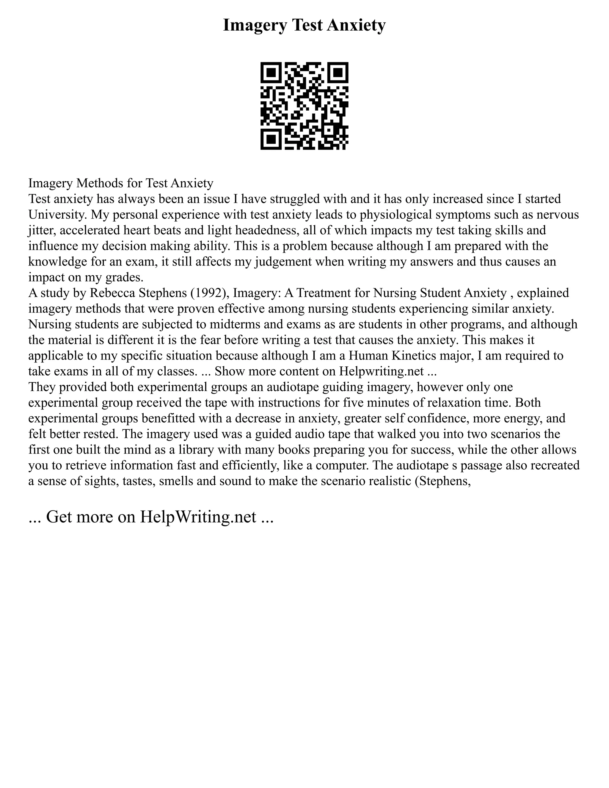 Imagery Test Anxiety
Imagery Methods for Test Anxiety
Test anxiety has always been an issue I have struggled with and it has only increased since I started
University. My personal experience with test anxiety leads to physiological symptoms such as nervous
jitter, accelerated heart beats and light headedness, all of which impacts my test taking skills and
influence my decision making ability. This is a problem because although I am prepared with the
knowledge for an exam, it still affects my judgement when writing my answers and thus causes an
impact on my grades.
A study by Rebecca Stephens (1992), Imagery: A Treatment for Nursing Student Anxiety , explained
imagery methods that were proven effective among nursing students experiencing similar anxiety.
Nursing students are subjected to midterms and exams as are students in other programs, and although
the material is different it is the fear before writing a test that causes the anxiety. This makes it
applicable to my specific situation because although I am a Human Kinetics major, I am required to
take exams in all of my classes. ... Show more content on Helpwriting.net ...
They provided both experimental groups an audiotape guiding imagery, however only one
experimental group received the tape with instructions for five minutes of relaxation time. Both
experimental groups benefitted with a decrease in anxiety, greater self confidence, more energy, and
felt better rested. The imagery used was a guided audio tape that walked you into two scenarios the
first one built the mind as a library with many books preparing you for success, while the other allows
you to retrieve information fast and efficiently, like a computer. The audiotape s passage also recreated
a sense of sights, tastes, smells and sound to make the scenario realistic (Stephens,
... Get more on HelpWriting.net ...
 