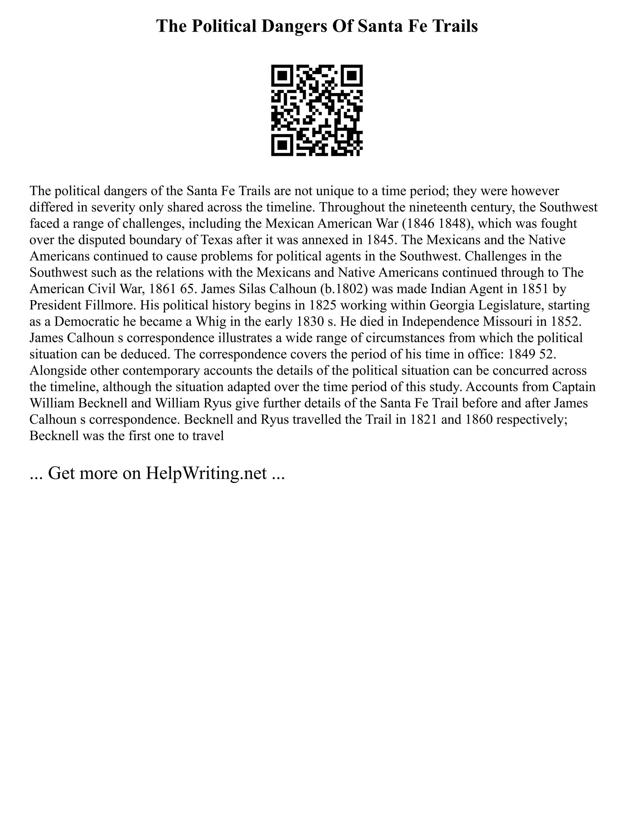 The Political Dangers Of Santa Fe Trails
The political dangers of the Santa Fe Trails are not unique to a time period; they were however
differed in severity only shared across the timeline. Throughout the nineteenth century, the Southwest
faced a range of challenges, including the Mexican American War (1846 1848), which was fought
over the disputed boundary of Texas after it was annexed in 1845. The Mexicans and the Native
Americans continued to cause problems for political agents in the Southwest. Challenges in the
Southwest such as the relations with the Mexicans and Native Americans continued through to The
American Civil War, 1861 65. James Silas Calhoun (b.1802) was made Indian Agent in 1851 by
President Fillmore. His political history begins in 1825 working within Georgia Legislature, starting
as a Democratic he became a Whig in the early 1830 s. He died in Independence Missouri in 1852.
James Calhoun s correspondence illustrates a wide range of circumstances from which the political
situation can be deduced. The correspondence covers the period of his time in office: 1849 52.
Alongside other contemporary accounts the details of the political situation can be concurred across
the timeline, although the situation adapted over the time period of this study. Accounts from Captain
William Becknell and William Ryus give further details of the Santa Fe Trail before and after James
Calhoun s correspondence. Becknell and Ryus travelled the Trail in 1821 and 1860 respectively;
Becknell was the first one to travel
... Get more on HelpWriting.net ...
 