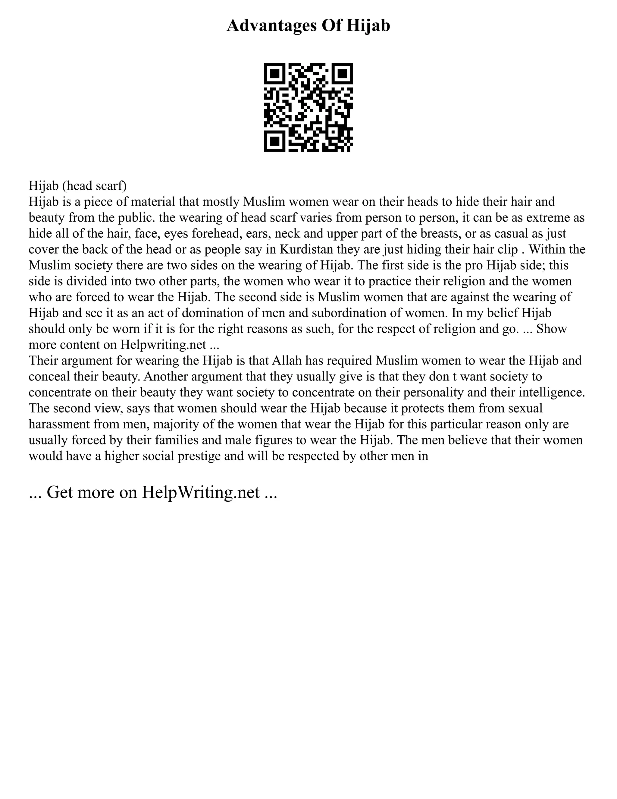 Advantages Of Hijab
Hijab (head scarf)
Hijab is a piece of material that mostly Muslim women wear on their heads to hide their hair and
beauty from the public. the wearing of head scarf varies from person to person, it can be as extreme as
hide all of the hair, face, eyes forehead, ears, neck and upper part of the breasts, or as casual as just
cover the back of the head or as people say in Kurdistan they are just hiding their hair clip . Within the
Muslim society there are two sides on the wearing of Hijab. The first side is the pro Hijab side; this
side is divided into two other parts, the women who wear it to practice their religion and the women
who are forced to wear the Hijab. The second side is Muslim women that are against the wearing of
Hijab and see it as an act of domination of men and subordination of women. In my belief Hijab
should only be worn if it is for the right reasons as such, for the respect of religion and go. ... Show
more content on Helpwriting.net ...
Their argument for wearing the Hijab is that Allah has required Muslim women to wear the Hijab and
conceal their beauty. Another argument that they usually give is that they don t want society to
concentrate on their beauty they want society to concentrate on their personality and their intelligence.
The second view, says that women should wear the Hijab because it protects them from sexual
harassment from men, majority of the women that wear the Hijab for this particular reason only are
usually forced by their families and male figures to wear the Hijab. The men believe that their women
would have a higher social prestige and will be respected by other men in
... Get more on HelpWriting.net ...
 