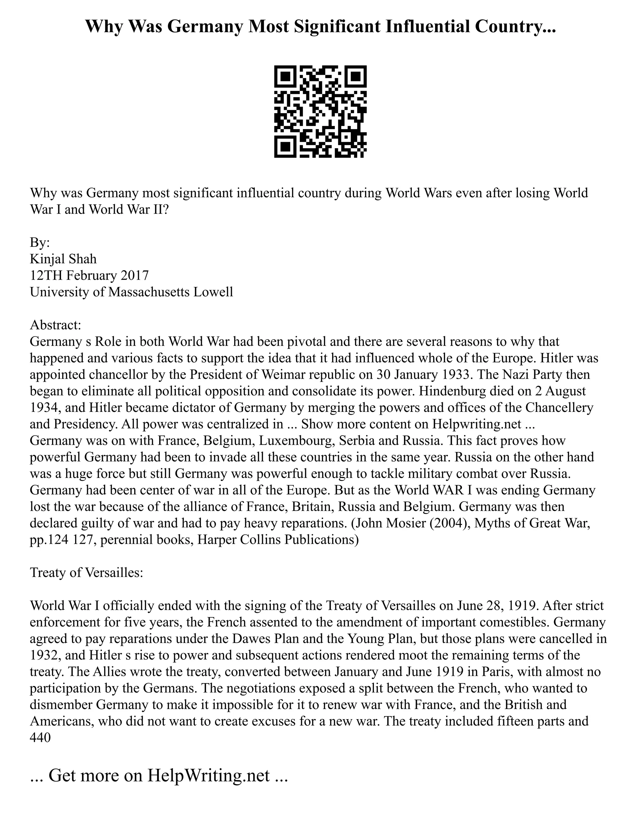 Why Was Germany Most Significant Influential Country...
Why was Germany most significant influential country during World Wars even after losing World
War I and World War II?
By:
Kinjal Shah
12TH February 2017
University of Massachusetts Lowell
Abstract:
Germany s Role in both World War had been pivotal and there are several reasons to why that
happened and various facts to support the idea that it had influenced whole of the Europe. Hitler was
appointed chancellor by the President of Weimar republic on 30 January 1933. The Nazi Party then
began to eliminate all political opposition and consolidate its power. Hindenburg died on 2 August
1934, and Hitler became dictator of Germany by merging the powers and offices of the Chancellery
and Presidency. All power was centralized in ... Show more content on Helpwriting.net ...
Germany was on with France, Belgium, Luxembourg, Serbia and Russia. This fact proves how
powerful Germany had been to invade all these countries in the same year. Russia on the other hand
was a huge force but still Germany was powerful enough to tackle military combat over Russia.
Germany had been center of war in all of the Europe. But as the World WAR I was ending Germany
lost the war because of the alliance of France, Britain, Russia and Belgium. Germany was then
declared guilty of war and had to pay heavy reparations. (John Mosier (2004), Myths of Great War,
pp.124 127, perennial books, Harper Collins Publications)
Treaty of Versailles:
World War I officially ended with the signing of the Treaty of Versailles on June 28, 1919. After strict
enforcement for five years, the French assented to the amendment of important comestibles. Germany
agreed to pay reparations under the Dawes Plan and the Young Plan, but those plans were cancelled in
1932, and Hitler s rise to power and subsequent actions rendered moot the remaining terms of the
treaty. The Allies wrote the treaty, converted between January and June 1919 in Paris, with almost no
participation by the Germans. The negotiations exposed a split between the French, who wanted to
dismember Germany to make it impossible for it to renew war with France, and the British and
Americans, who did not want to create excuses for a new war. The treaty included fifteen parts and
440
... Get more on HelpWriting.net ...
 