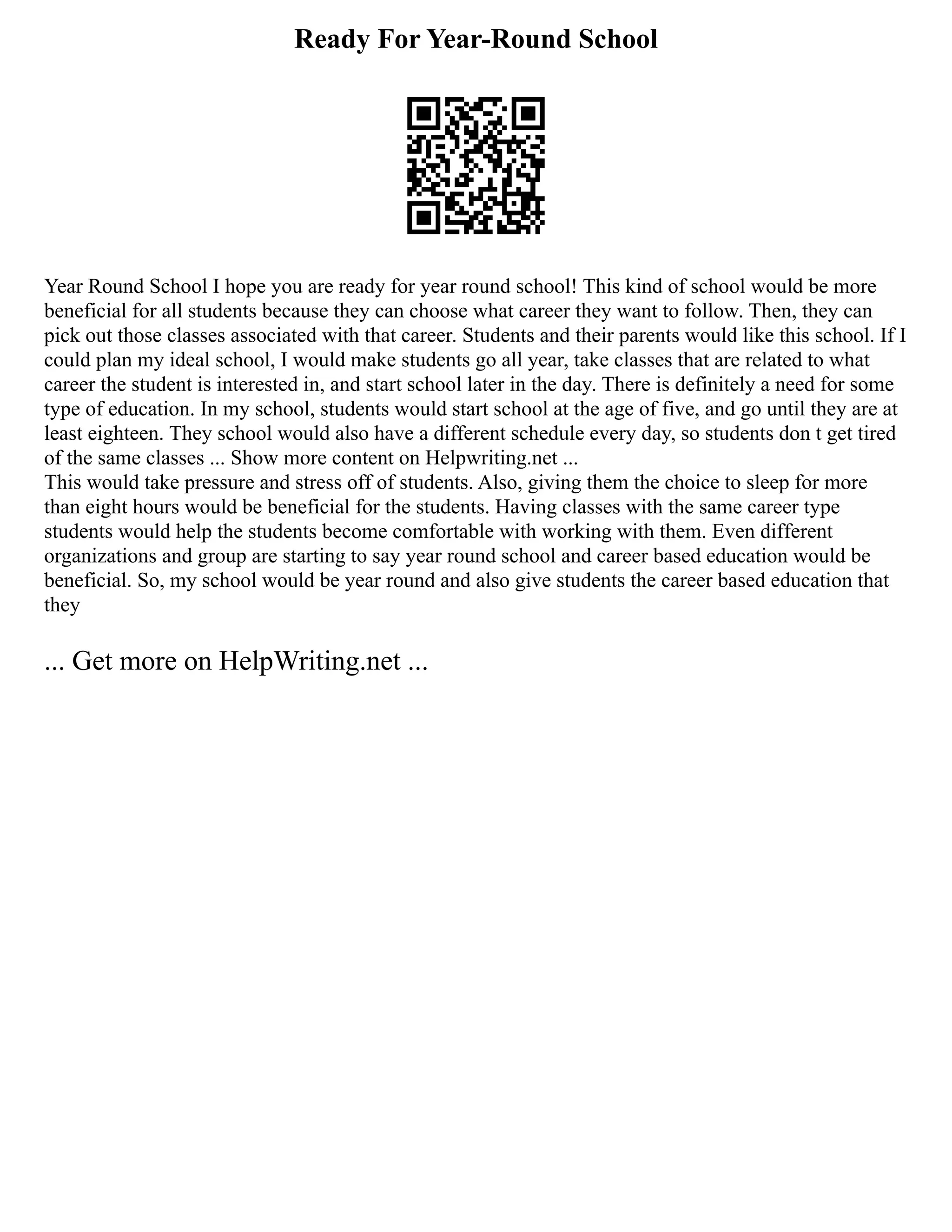 Ready For Year-Round School
Year Round School I hope you are ready for year round school! This kind of school would be more
beneficial for all students because they can choose what career they want to follow. Then, they can
pick out those classes associated with that career. Students and their parents would like this school. If I
could plan my ideal school, I would make students go all year, take classes that are related to what
career the student is interested in, and start school later in the day. There is definitely a need for some
type of education. In my school, students would start school at the age of five, and go until they are at
least eighteen. They school would also have a different schedule every day, so students don t get tired
of the same classes ... Show more content on Helpwriting.net ...
This would take pressure and stress off of students. Also, giving them the choice to sleep for more
than eight hours would be beneficial for the students. Having classes with the same career type
students would help the students become comfortable with working with them. Even different
organizations and group are starting to say year round school and career based education would be
beneficial. So, my school would be year round and also give students the career based education that
they
... Get more on HelpWriting.net ...
 