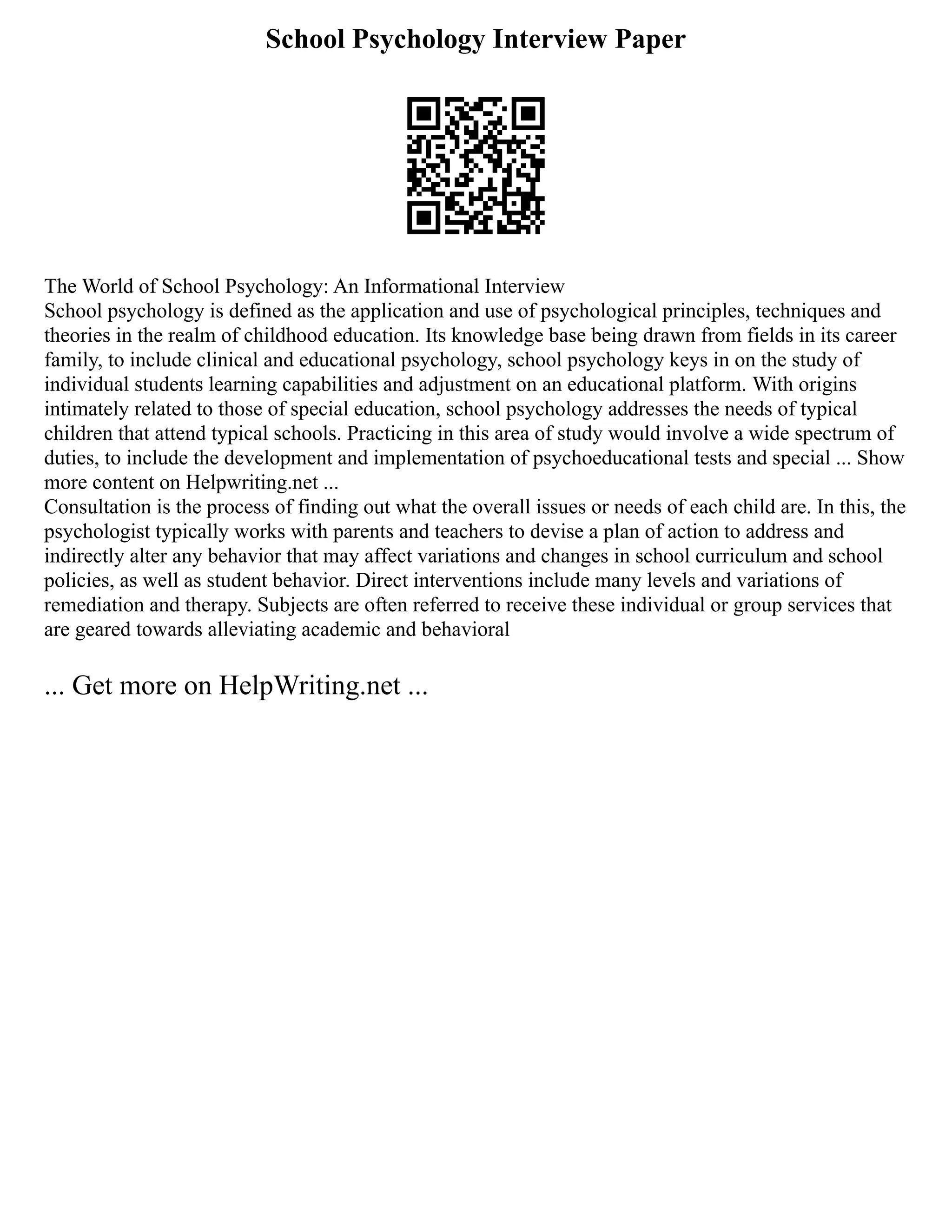 School Psychology Interview Paper
The World of School Psychology: An Informational Interview
School psychology is defined as the application and use of psychological principles, techniques and
theories in the realm of childhood education. Its knowledge base being drawn from fields in its career
family, to include clinical and educational psychology, school psychology keys in on the study of
individual students learning capabilities and adjustment on an educational platform. With origins
intimately related to those of special education, school psychology addresses the needs of typical
children that attend typical schools. Practicing in this area of study would involve a wide spectrum of
duties, to include the development and implementation of psychoeducational tests and special ... Show
more content on Helpwriting.net ...
Consultation is the process of finding out what the overall issues or needs of each child are. In this, the
psychologist typically works with parents and teachers to devise a plan of action to address and
indirectly alter any behavior that may affect variations and changes in school curriculum and school
policies, as well as student behavior. Direct interventions include many levels and variations of
remediation and therapy. Subjects are often referred to receive these individual or group services that
are geared towards alleviating academic and behavioral
... Get more on HelpWriting.net ...
 