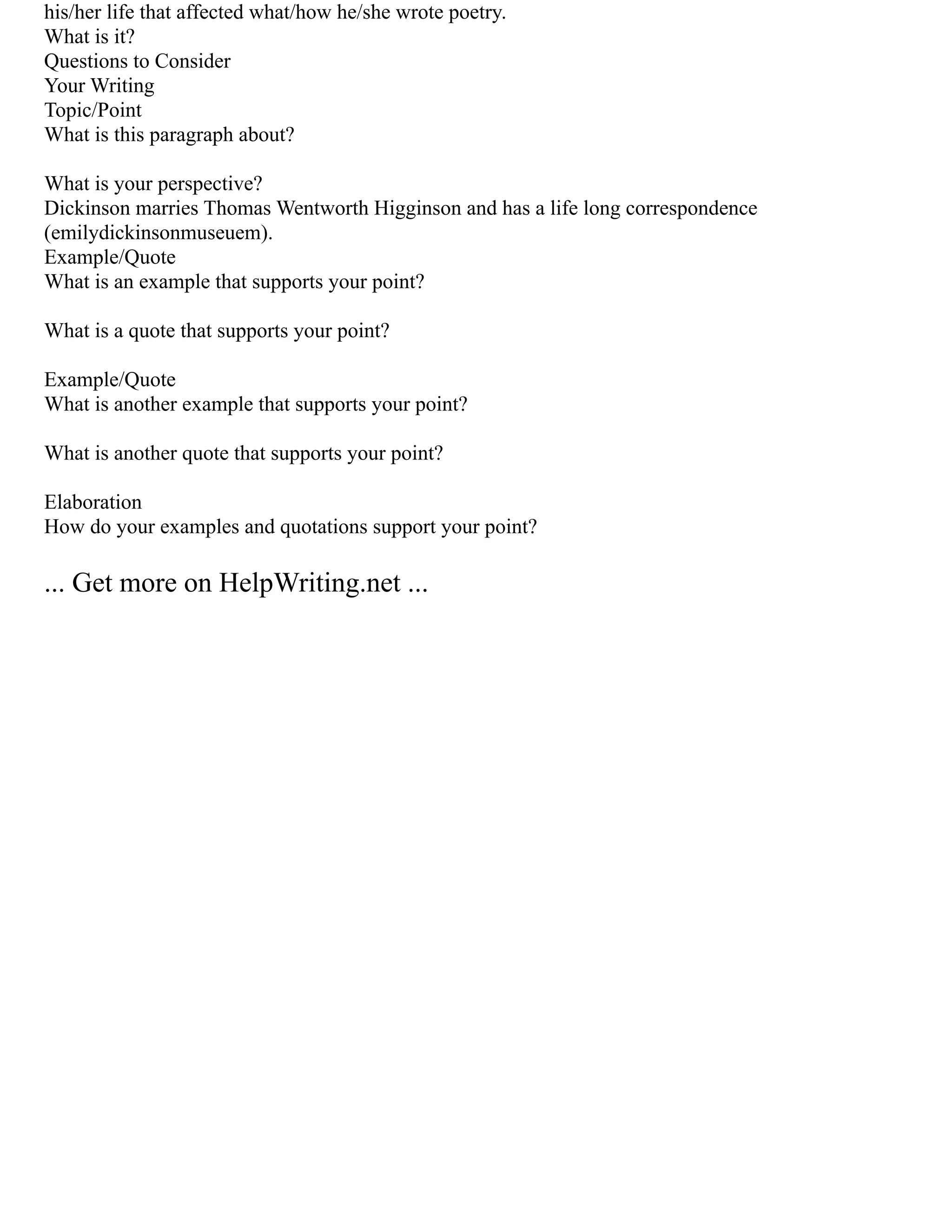 his/her life that affected what/how he/she wrote poetry.
What is it?
Questions to Consider
Your Writing
Topic/Point
What is this paragraph about?
What is your perspective?
Dickinson marries Thomas Wentworth Higginson and has a life long correspondence
(emilydickinsonmuseuem).
Example/Quote
What is an example that supports your point?
What is a quote that supports your point?
Example/Quote
What is another example that supports your point?
What is another quote that supports your point?
Elaboration
How do your examples and quotations support your point?
... Get more on HelpWriting.net ...
 