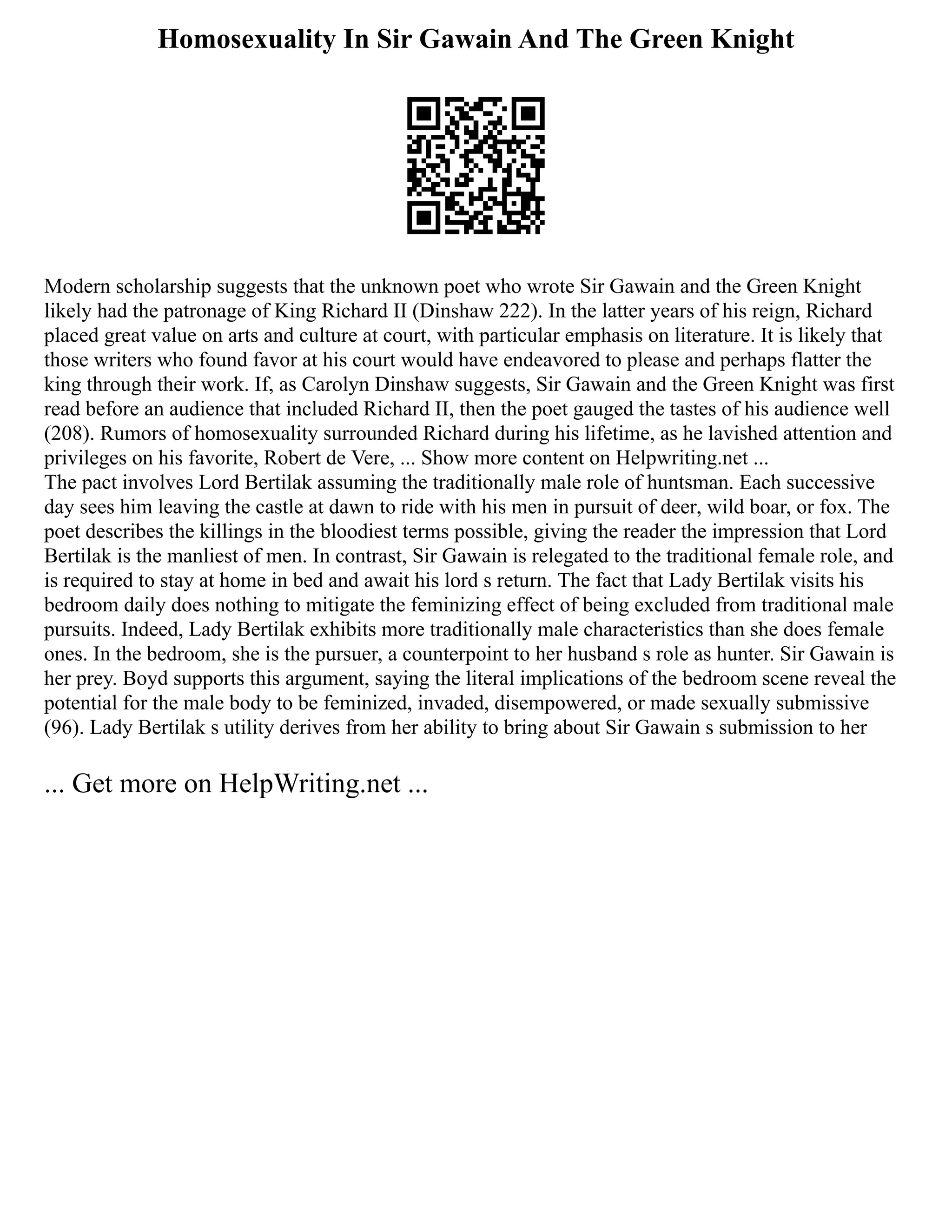 Homosexuality In Sir Gawain And The Green Knight
Modern scholarship suggests that the unknown poet who wrote Sir Gawain and the Green Knight
likely had the patronage of King Richard II (Dinshaw 222). In the latter years of his reign, Richard
placed great value on arts and culture at court, with particular emphasis on literature. It is likely that
those writers who found favor at his court would have endeavored to please and perhaps flatter the
king through their work. If, as Carolyn Dinshaw suggests, Sir Gawain and the Green Knight was first
read before an audience that included Richard II, then the poet gauged the tastes of his audience well
(208). Rumors of homosexuality surrounded Richard during his lifetime, as he lavished attention and
privileges on his favorite, Robert de Vere, ... Show more content on Helpwriting.net ...
The pact involves Lord Bertilak assuming the traditionally male role of huntsman. Each successive
day sees him leaving the castle at dawn to ride with his men in pursuit of deer, wild boar, or fox. The
poet describes the killings in the bloodiest terms possible, giving the reader the impression that Lord
Bertilak is the manliest of men. In contrast, Sir Gawain is relegated to the traditional female role, and
is required to stay at home in bed and await his lord s return. The fact that Lady Bertilak visits his
bedroom daily does nothing to mitigate the feminizing effect of being excluded from traditional male
pursuits. Indeed, Lady Bertilak exhibits more traditionally male characteristics than she does female
ones. In the bedroom, she is the pursuer, a counterpoint to her husband s role as hunter. Sir Gawain is
her prey. Boyd supports this argument, saying the literal implications of the bedroom scene reveal the
potential for the male body to be feminized, invaded, disempowered, or made sexually submissive
(96). Lady Bertilak s utility derives from her ability to bring about Sir Gawain s submission to her
... Get more on HelpWriting.net ...
 