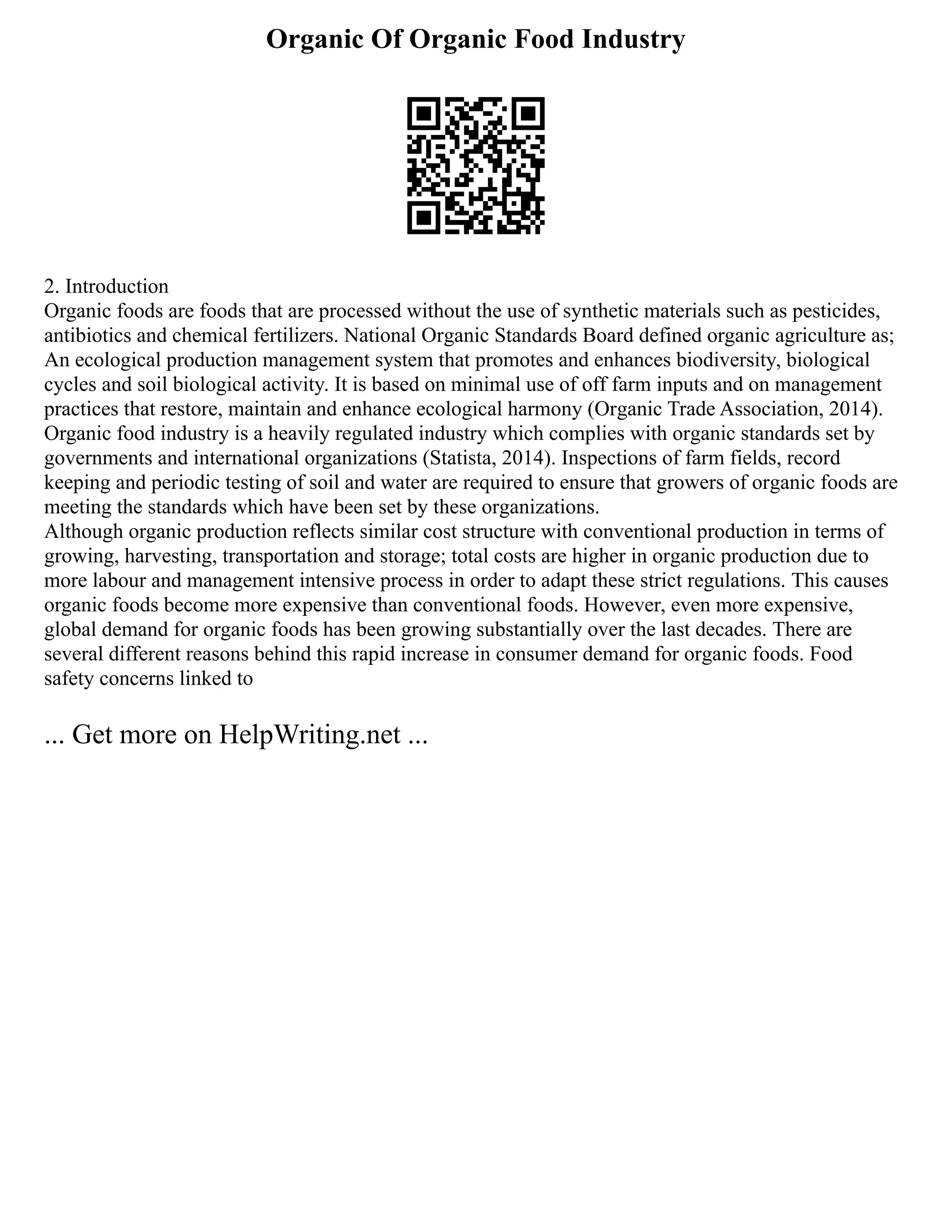 Organic Of Organic Food Industry
2. Introduction
Organic foods are foods that are processed without the use of synthetic materials such as pesticides,
antibiotics and chemical fertilizers. National Organic Standards Board defined organic agriculture as;
An ecological production management system that promotes and enhances biodiversity, biological
cycles and soil biological activity. It is based on minimal use of off farm inputs and on management
practices that restore, maintain and enhance ecological harmony (Organic Trade Association, 2014).
Organic food industry is a heavily regulated industry which complies with organic standards set by
governments and international organizations (Statista, 2014). Inspections of farm fields, record
keeping and periodic testing of soil and water are required to ensure that growers of organic foods are
meeting the standards which have been set by these organizations.
Although organic production reflects similar cost structure with conventional production in terms of
growing, harvesting, transportation and storage; total costs are higher in organic production due to
more labour and management intensive process in order to adapt these strict regulations. This causes
organic foods become more expensive than conventional foods. However, even more expensive,
global demand for organic foods has been growing substantially over the last decades. There are
several different reasons behind this rapid increase in consumer demand for organic foods. Food
safety concerns linked to
... Get more on HelpWriting.net ...
 