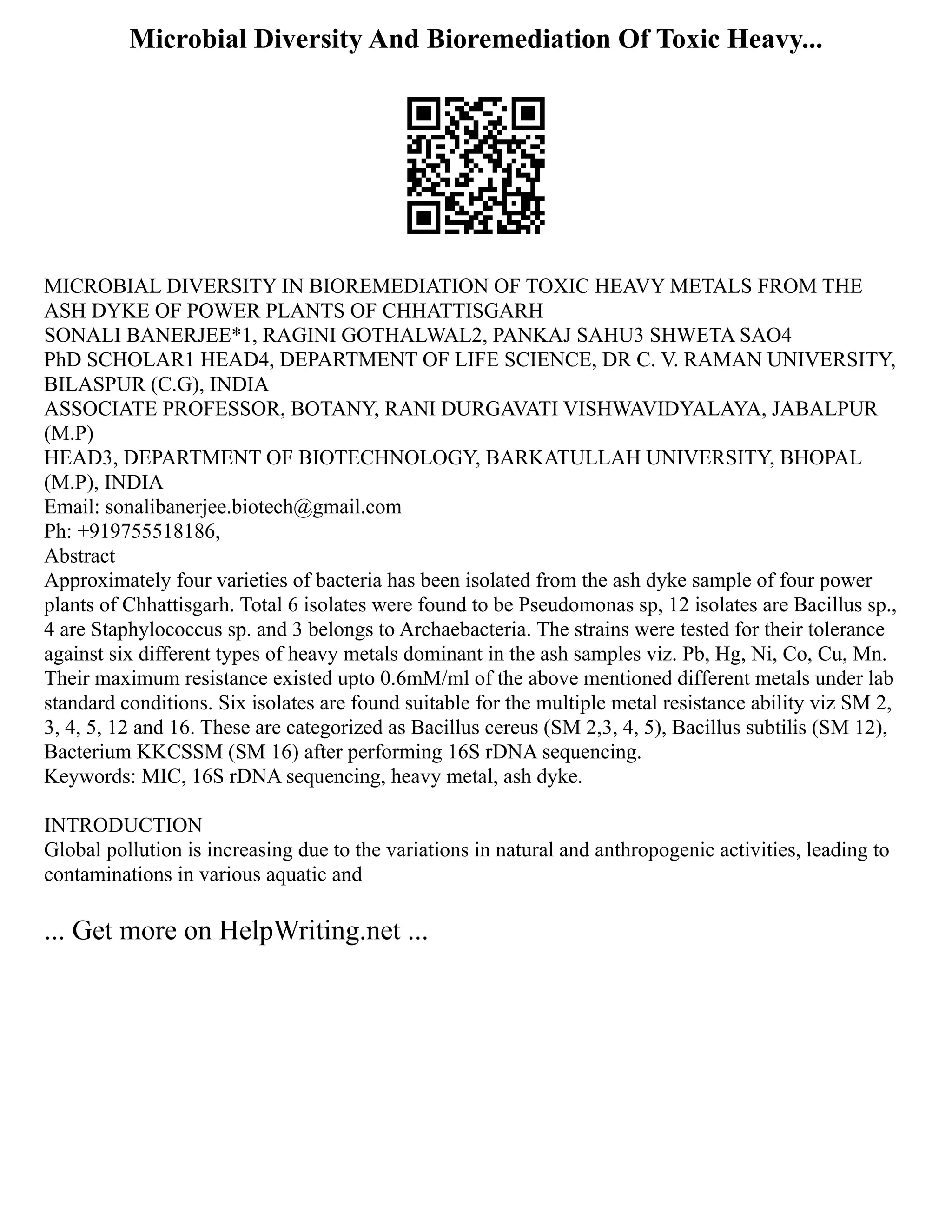 Microbial Diversity And Bioremediation Of Toxic Heavy...
MICROBIAL DIVERSITY IN BIOREMEDIATION OF TOXIC HEAVY METALS FROM THE
ASH DYKE OF POWER PLANTS OF CHHATTISGARH
SONALI BANERJEE*1, RAGINI GOTHALWAL2, PANKAJ SAHU3 SHWETA SAO4
PhD SCHOLAR1 HEAD4, DEPARTMENT OF LIFE SCIENCE, DR C. V. RAMAN UNIVERSITY,
BILASPUR (C.G), INDIA
ASSOCIATE PROFESSOR, BOTANY, RANI DURGAVATI VISHWAVIDYALAYA, JABALPUR
(M.P)
HEAD3, DEPARTMENT OF BIOTECHNOLOGY, BARKATULLAH UNIVERSITY, BHOPAL
(M.P), INDIA
Email: sonalibanerjee.biotech@gmail.com
Ph: +919755518186,
Abstract
Approximately four varieties of bacteria has been isolated from the ash dyke sample of four power
plants of Chhattisgarh. Total 6 isolates were found to be Pseudomonas sp, 12 isolates are Bacillus sp.,
4 are Staphylococcus sp. and 3 belongs to Archaebacteria. The strains were tested for their tolerance
against six different types of heavy metals dominant in the ash samples viz. Pb, Hg, Ni, Co, Cu, Mn.
Their maximum resistance existed upto 0.6mM/ml of the above mentioned different metals under lab
standard conditions. Six isolates are found suitable for the multiple metal resistance ability viz SM 2,
3, 4, 5, 12 and 16. These are categorized as Bacillus cereus (SM 2,3, 4, 5), Bacillus subtilis (SM 12),
Bacterium KKCSSM (SM 16) after performing 16S rDNA sequencing.
Keywords: MIC, 16S rDNA sequencing, heavy metal, ash dyke.
INTRODUCTION
Global pollution is increasing due to the variations in natural and anthropogenic activities, leading to
contaminations in various aquatic and
... Get more on HelpWriting.net ...
 
