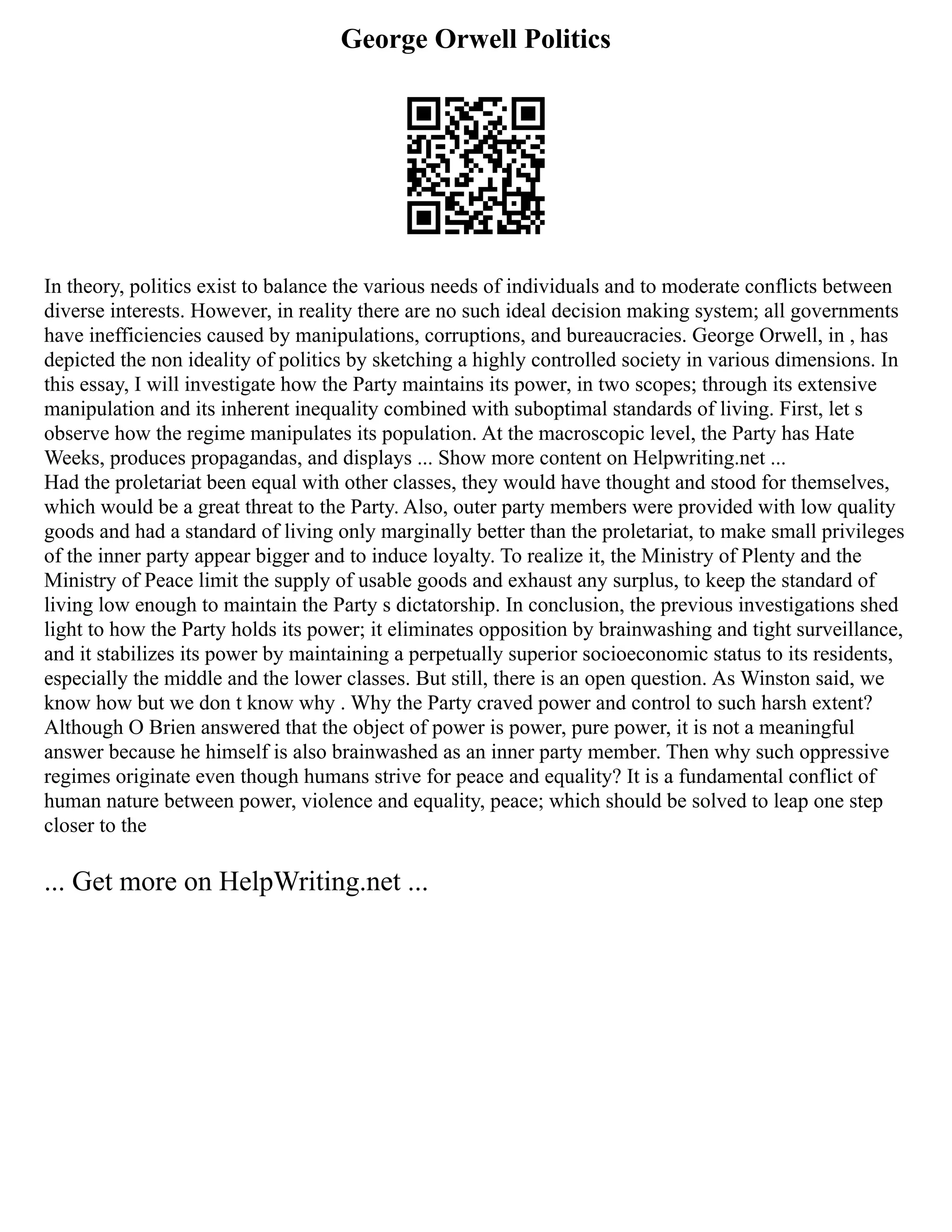 George Orwell Politics
In theory, politics exist to balance the various needs of individuals and to moderate conflicts between
diverse interests. However, in reality there are no such ideal decision making system; all governments
have inefficiencies caused by manipulations, corruptions, and bureaucracies. George Orwell, in , has
depicted the non ideality of politics by sketching a highly controlled society in various dimensions. In
this essay, I will investigate how the Party maintains its power, in two scopes; through its extensive
manipulation and its inherent inequality combined with suboptimal standards of living. First, let s
observe how the regime manipulates its population. At the macroscopic level, the Party has Hate
Weeks, produces propagandas, and displays ... Show more content on Helpwriting.net ...
Had the proletariat been equal with other classes, they would have thought and stood for themselves,
which would be a great threat to the Party. Also, outer party members were provided with low quality
goods and had a standard of living only marginally better than the proletariat, to make small privileges
of the inner party appear bigger and to induce loyalty. To realize it, the Ministry of Plenty and the
Ministry of Peace limit the supply of usable goods and exhaust any surplus, to keep the standard of
living low enough to maintain the Party s dictatorship. In conclusion, the previous investigations shed
light to how the Party holds its power; it eliminates opposition by brainwashing and tight surveillance,
and it stabilizes its power by maintaining a perpetually superior socioeconomic status to its residents,
especially the middle and the lower classes. But still, there is an open question. As Winston said, we
know how but we don t know why . Why the Party craved power and control to such harsh extent?
Although O Brien answered that the object of power is power, pure power, it is not a meaningful
answer because he himself is also brainwashed as an inner party member. Then why such oppressive
regimes originate even though humans strive for peace and equality? It is a fundamental conflict of
human nature between power, violence and equality, peace; which should be solved to leap one step
closer to the
... Get more on HelpWriting.net ...
 