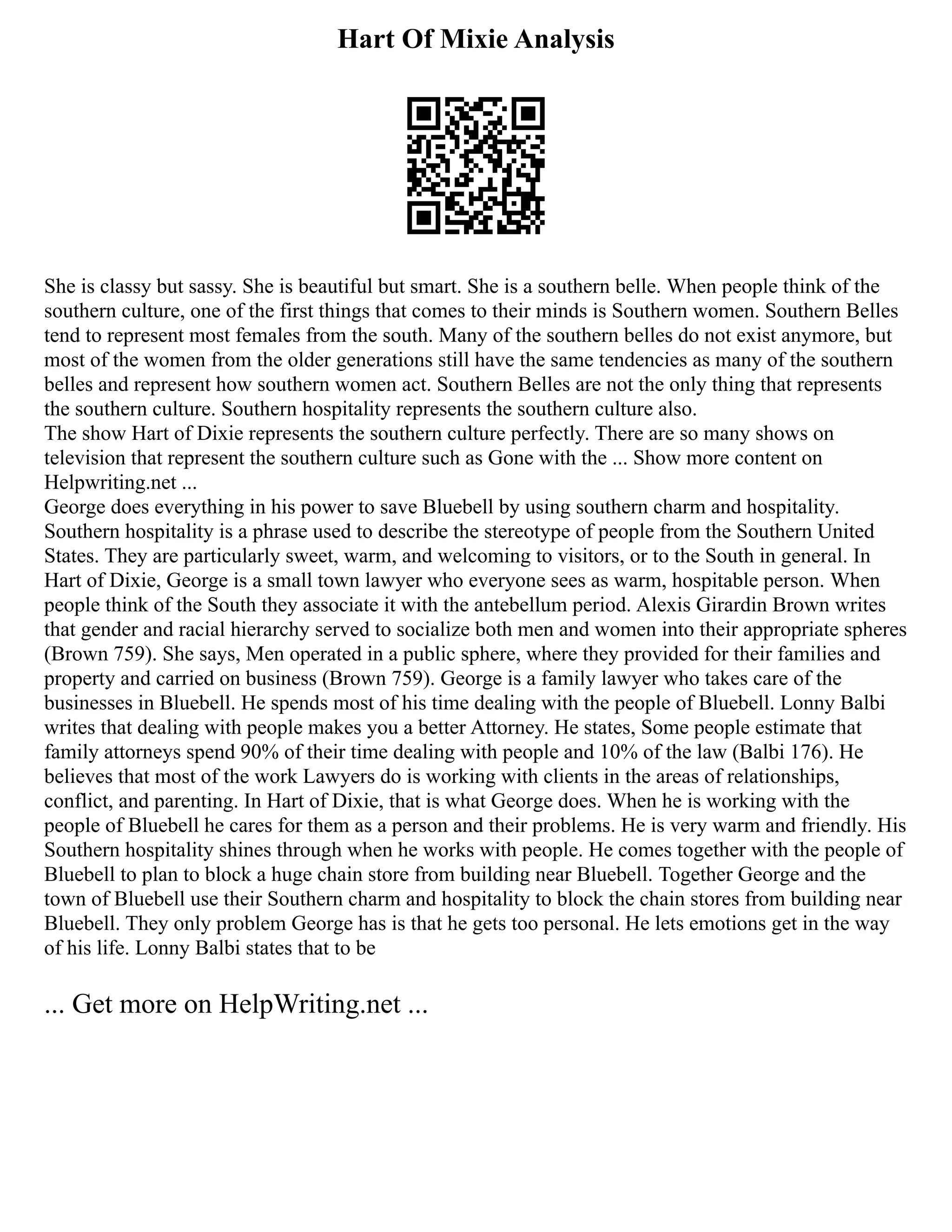 Hart Of Mixie Analysis
She is classy but sassy. She is beautiful but smart. She is a southern belle. When people think of the
southern culture, one of the first things that comes to their minds is Southern women. Southern Belles
tend to represent most females from the south. Many of the southern belles do not exist anymore, but
most of the women from the older generations still have the same tendencies as many of the southern
belles and represent how southern women act. Southern Belles are not the only thing that represents
the southern culture. Southern hospitality represents the southern culture also.
The show Hart of Dixie represents the southern culture perfectly. There are so many shows on
television that represent the southern culture such as Gone with the ... Show more content on
Helpwriting.net ...
George does everything in his power to save Bluebell by using southern charm and hospitality.
Southern hospitality is a phrase used to describe the stereotype of people from the Southern United
States. They are particularly sweet, warm, and welcoming to visitors, or to the South in general. In
Hart of Dixie, George is a small town lawyer who everyone sees as warm, hospitable person. When
people think of the South they associate it with the antebellum period. Alexis Girardin Brown writes
that gender and racial hierarchy served to socialize both men and women into their appropriate spheres
(Brown 759). She says, Men operated in a public sphere, where they provided for their families and
property and carried on business (Brown 759). George is a family lawyer who takes care of the
businesses in Bluebell. He spends most of his time dealing with the people of Bluebell. Lonny Balbi
writes that dealing with people makes you a better Attorney. He states, Some people estimate that
family attorneys spend 90% of their time dealing with people and 10% of the law (Balbi 176). He
believes that most of the work Lawyers do is working with clients in the areas of relationships,
conflict, and parenting. In Hart of Dixie, that is what George does. When he is working with the
people of Bluebell he cares for them as a person and their problems. He is very warm and friendly. His
Southern hospitality shines through when he works with people. He comes together with the people of
Bluebell to plan to block a huge chain store from building near Bluebell. Together George and the
town of Bluebell use their Southern charm and hospitality to block the chain stores from building near
Bluebell. They only problem George has is that he gets too personal. He lets emotions get in the way
of his life. Lonny Balbi states that to be
... Get more on HelpWriting.net ...
 