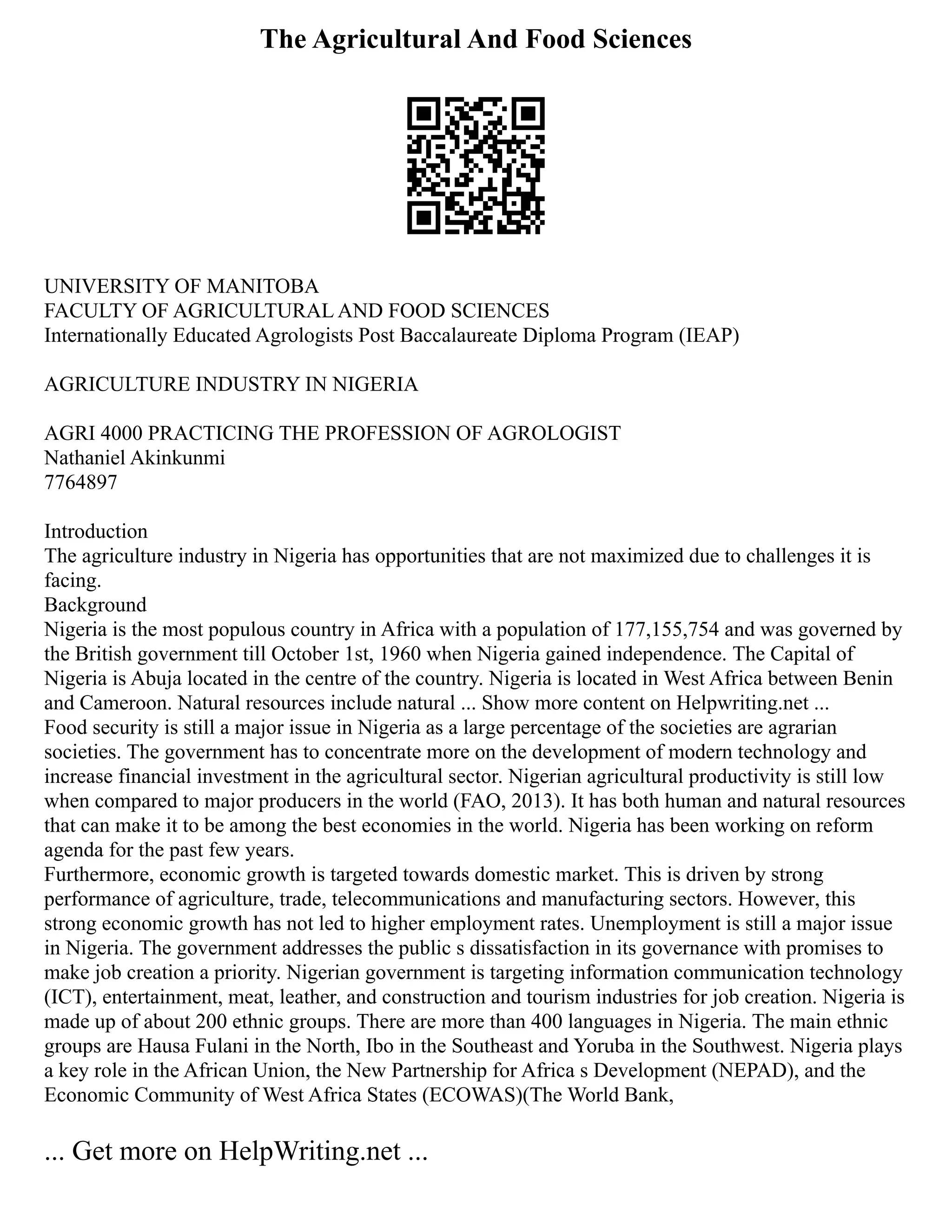 The Agricultural And Food Sciences
UNIVERSITY OF MANITOBA
FACULTY OF AGRICULTURAL AND FOOD SCIENCES
Internationally Educated Agrologists Post Baccalaureate Diploma Program (IEAP)
AGRICULTURE INDUSTRY IN NIGERIA
AGRI 4000 PRACTICING THE PROFESSION OF AGROLOGIST
Nathaniel Akinkunmi
7764897
Introduction
The agriculture industry in Nigeria has opportunities that are not maximized due to challenges it is
facing.
Background
Nigeria is the most populous country in Africa with a population of 177,155,754 and was governed by
the British government till October 1st, 1960 when Nigeria gained independence. The Capital of
Nigeria is Abuja located in the centre of the country. Nigeria is located in West Africa between Benin
and Cameroon. Natural resources include natural ... Show more content on Helpwriting.net ...
Food security is still a major issue in Nigeria as a large percentage of the societies are agrarian
societies. The government has to concentrate more on the development of modern technology and
increase financial investment in the agricultural sector. Nigerian agricultural productivity is still low
when compared to major producers in the world (FAO, 2013). It has both human and natural resources
that can make it to be among the best economies in the world. Nigeria has been working on reform
agenda for the past few years.
Furthermore, economic growth is targeted towards domestic market. This is driven by strong
performance of agriculture, trade, telecommunications and manufacturing sectors. However, this
strong economic growth has not led to higher employment rates. Unemployment is still a major issue
in Nigeria. The government addresses the public s dissatisfaction in its governance with promises to
make job creation a priority. Nigerian government is targeting information communication technology
(ICT), entertainment, meat, leather, and construction and tourism industries for job creation. Nigeria is
made up of about 200 ethnic groups. There are more than 400 languages in Nigeria. The main ethnic
groups are Hausa Fulani in the North, Ibo in the Southeast and Yoruba in the Southwest. Nigeria plays
a key role in the African Union, the New Partnership for Africa s Development (NEPAD), and the
Economic Community of West Africa States (ECOWAS)(The World Bank,
... Get more on HelpWriting.net ...
 