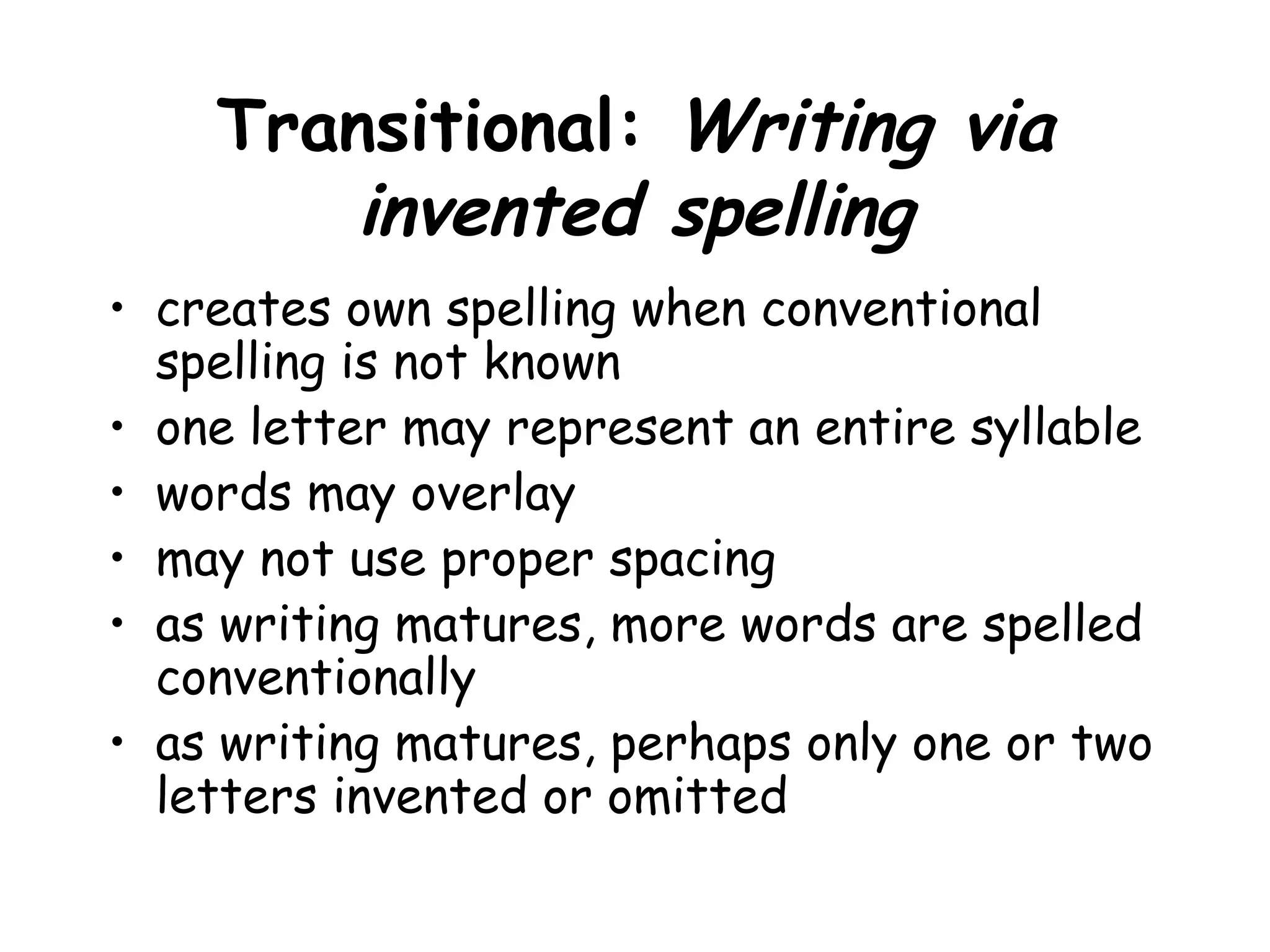 Transitional: Writing via
invented spelling
• creates own spelling when conventional
spelling is not known
• one letter may represent an entire syllable
• words may overlay
• may not use proper spacing
• as writing matures, more words are spelled
conventionally
• as writing matures, perhaps only one or two
letters invented or omitted