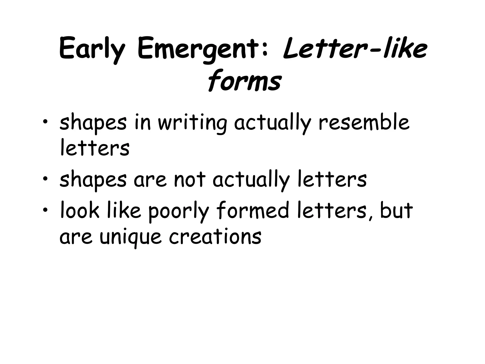 Early Emergent: Letter-like
forms
• shapes in writing actually resemble
letters
• shapes are not actually letters
• look like poorly formed letters, but
are unique creations