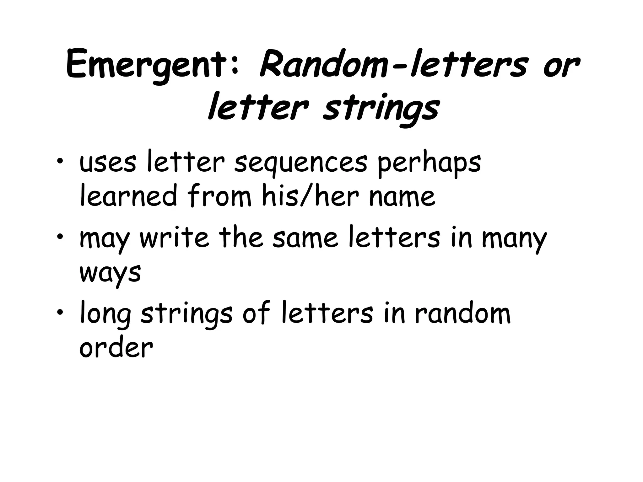 Emergent: Random-letters or
letter strings
• uses letter sequences perhaps
learned from his/her name
• may write the same letters in many
ways
• long strings of letters in random
order