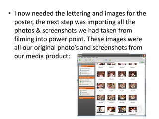 I now needed the lettering and images for the poster, the next step was importing all the photos & screenshots we had taken from filming into power point. These images were all our original photo’s and screenshots from our media product:
