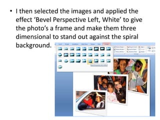 I then selected the images and applied the effect ‘Bevel Perspective Left, White’ to give the photo’s a frame and make them three dimensional to stand out against the spiral background.