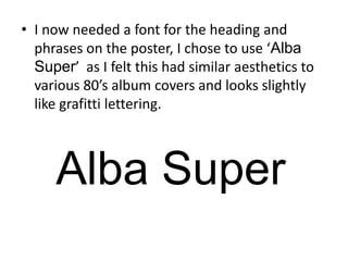 I now needed a font for the heading and phrases on the poster, I chose to use ‘Alba Super’  as I felt this had similar aesthetics to various 80’s album covers and looks slightly like grafitti lettering.Alba Super