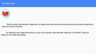 Introduction
3
J’ai effectué mon stage technicien au sein de la banque internationale arabe de Tunis (BIAT) dans le
siège du rue Habib Bourguiba.
Dans le cadre des études d'ingénieur, le stage technicien est souvent synonyme de première expérience
dans le monde industriel.
 