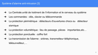 Système d’alarme anti-intrusion (3)
8
➔ La Centrale:unité de traitment de l’information et le cerveau du système
➔ Les commandes : clés, clavier ou télécommande
➔ La protection périmètrique : détecteurs d'ouvertures chocs ou détecteur
sismique
➔ La protection volumétrique : lieu de passage, pièces importantes,etc…
➔ La protection ponctuelle : coffre fort
➔ La transmission de l'alarme : sirènes, transmetteur téléphonique,
télésurveilleur,…
 