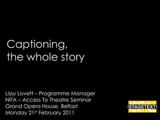 Captioning, the whole story Lissy Lovett – Programme Manager NITA – Access To Theatre Seminar Grand Opera House, Belfast Monday 21st February 2011 