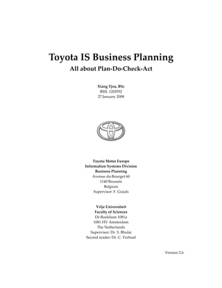  
    Toyota IS Business Planning 
        All about Plan‐Do‐Check‐Act 
                            
                            
                    Xiang Tjoa, BSc 
                     BMI, 1202952 
                    27 January 2008 
                            
                            
                            
                            




                                         
                              
                              
                              
                  Toyota Motor Europe 
             Information Systems Division 
                   Business Planning 
                 Avenue du Bourget 60 
                      1140 Brussels 
                         Belgium 
                  Supervisor: F. Grauls 
                              
                              
                    Vrije Universiteit 
                   Faculty of Sciences 
                   De Boelelaan 1081a 
                  1081 HV Amsterdam 
                    The Netherlands 
                Supervisor: Dr. S. Bhulai 
              Second reader: Dr. C. Verhoef 
 
 
                                               Version 2.6 
 