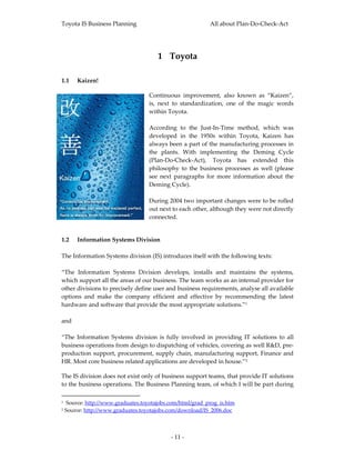 Toyota IS Business Planning                                                       All about Plan‐Do‐Check‐Act 




                                                            1 Toyota 
 

1.1       Kaizen! 

                                                         Continuous  improvement,  also  known  as  “Kaizen”, 
                                                         is,  next  to  standardization,  one  of  the  magic  words 
                                                         within Toyota.  
                                                          
                                                         According  to  the  Just‐In‐Time  method,  which  was 
                                                         developed  in  the  1950s  within  Toyota,  Kaizen  has 
                                                         always been a part of the manufacturing processes in 
                                                         the  plants.  With  implementing  the  Deming  Cycle 
                                                         (Plan‐Do‐Check‐Act),  Toyota  has  extended  this 
                                                         philosophy  to  the  business  processes  as  well  (please 
                                                         see  next  paragraphs  for  more  information  about  the 
                                                         Deming Cycle). 
                                                          
                                                         During 2004 two important changes were to be rolled 
                                                         out next to each other, although they were not directly 
                                                         connected.  
 

1.2 Information Systems Division  
 
The Information Systems division (IS) introduces itself with the following texts: 
 
“The  Information  Systems  Division  develops,  installs  and  maintains  the  systems, 
which support all the areas of our business. The team works as an internal provider for 
other divisions to precisely define user and business requirements, analyse all available 
options  and  make  the  company  efficient  and  effective  by  recommending  the  latest 
hardware and software that provide the most appropriate solutions.”1 
 
and 
 
“The  Information  Systems  division  is  fully  involved  in  providing  IT  solutions  to  all 
business operations from design to dispatching of vehicles, covering as well R&D, pre‐
production support, procurement,  supply  chain, manufacturing  support, Finance and 
HR. Most core business related applications are developed in house.”2 

The IS division does not exist only of business support teams, that provide IT solutions 
to the business operations. The Business Planning team, of which I will be part during 
                                                      
1     Source: http://www.graduates.toyotajobs.com/html/grad_prog_is.htm  
2    Source: http://www.graduates.toyotajobs.com/download/IS_2006.doc  



                                                                  ‐ 11 ‐ 
 