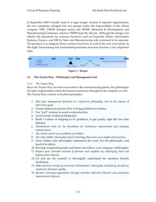 Toyota IS Business Planning                                           All about Plan‐Do‐Check‐Act 



In September 2005 it finally came to a legal merger. Instead of separate organisations, 
the  two  companies  changed  into  two  groups  under  the  responsibility  of  the  official 
company  TME.  TMEM  changed  names  into  RDMC  (Research  &  Development  and 
Manufacturing Company), whereas TMME kept the old one. Although the merger was 
official,  the  operations  for  common  functions  such  as  Corporate  Affairs,  Information 
Systems, Finance, and HR for Sales and Manufacturing side continued to be separate. 
The prospect is to integrate those common functions as well in the very near future. In 
this light, harmonising and standardising business processes become a very important 
topic. 
 
2004                    2005            Sept    2006                        2007                     2008
        ‐ TMEM                                                  TME           Integrate common functions
        ‐ TMME
        ‐ TME Holding                                    RDMC          TMME
                                      Legal Merger
                                                                                                             
                                        Figure 3 – Merger 

1.3    The Toyota Way – Philosophy and Management tool 

1.3.1 The Toyota Way 
Since the Toyota Way has been successful in the manufacturing plants, this philosophy 
has been implemented within the business processes throughout the company as well.  
The Toyota Way consists of fourteen principles: 
 
    1. Base  your  management  decisions  on  a  long‐term  philosophy,  even  at  the  expense  of 
        short‐term goals;  
    2. Create continuous process flow to bring problems to surface;  
    3. Use “pull” systems to avoid overproduction;  
    4. Level out the workload (Heijunka); 
    5. Build  a  culture  of  stopping  to  fix  problems,  to  get  quality  right  the  first  time 
        (Jidoka); 
    6. Standardised  tasks  are  the  foundation  for  continuous  improvement  and  employee 
        empowerment;  
    7. Use visual control so no problems are hidden;  
    8. Use only reliable, thoroughly tested technology that serves your people and processes;  
    9. Grow  leaders  who  thoroughly  understand  the  work,  live  the  philosophy,  and 
        teach it to others; 
    10. Develop exceptional people and teams who follow your company’s philosophy;  
    11. Respect  your  extended  network  of  partners  and  suppliers  by  challenging  them  and 
        helping them improve;  
    12. Go  and  see  for  yourself  to  thoroughly  understand  the  situation  (Genchi 
        Genbutsu);  
    13. Make decisions slowly by consensus (Nemawashi), thoroughly considering all options; 
        implement decisions rapidly;  
    14. Become  a  learning  organisation  through  relentless  reflection  (Hansei)  and  continuous 
        improvement (Kaizen). 
 



                                                ‐ 13 ‐ 
 