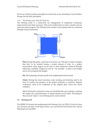 Toyota IS Business Planning                               All about Plan‐Do‐Check‐Act 



Seven out of these fourteen principles lie at the basis of my internship at Toyota Motor 
Europe (see the italic principles).  

1.3.2 The Deming Cycle: Plan Do Check Act 
The  Deming  Cycle  is  a  framework  for  management  to  implement  continuous 
improvements into their processes. This Cycle enables them to track, visualise and act 
upon the actual progress. The Deming Cycle consists of four phases that are connected 
through a loop construction.   
 
                      Plan                              Do




                        Act                                 Check  
 
       Plan: During this phase, a plan has to be drawn up. This plan consists of targets 
       that  have  to  be  reached  during  a  certain  amount  of  time.  In  a  project 
       environment,  these  targets  can  be  seen  as  clear  milestones  achieved  through 
       following a schedule. Targets can also be – for example – to plan a cost budget 
       and to not overspend this budget. 
        
       Do: After planning, the plan needs to be implemented and executed. 
        
       Check:  During  the  actual  execution,  some  tracking  and  checking  need  to  be 
       done  to  monitor  the  progress  of  the  project  schedules  or  expenses.  Regular 
       evaluations  need  to  be  conducted  of  the  original  plan  versus  the  actual 
       condition. 
        
       Act: If during the evaluations issues are identified that may endanger reaching 
       the  targets  set,  countermeasures  or  improvements  can  be  taken.  According  to 
       these revised “plans” a new Deming Cycle can be entered. 

1.4 Deming in IS 
 
The RDMC IS division has implemented the Deming Cycle (or PDCA Cycle) for their 
own division activities. In the figure below you can find the link between the Annual 
Planning Cycle and KPIs.  
 




                                           ‐ 14 ‐ 
 