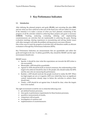Toyota IS Business Planning                                     All about Plan‐Do‐Check‐Act 



 

                       3 Key Performance Indicators 
 

3.1 Introduction 
 
After  defining  the  planned  projects  and  goals  (PLAN),  just  executing  the  plan  (DO) 
and see what you have achieved at the end of the fiscal year will not suffice of course. 
If  the  intention  is  to  make  a  success  of  what  you  have  planned,  monitoring  of  the 
progress of  all the activities  related to achieving these  projects and goals is  necessary 
(CHECK).  Tracking,  analyzing,  evaluating,  defining  and  implementing 
countermeasures  are  activities  that  are  inadmissable  in  achieving  the  goals.  During 
evaluation  meetings,  sharing  experiences  in  encountering  and  solving  similar  issues 
with other managers will make the problem solving process even more efficient.  
One of the ways to track the progress of activities and will therefore enable an efficient 
evaluation is through Key Performance Indicators (KPIs). 
 
Key  Performance  Indicators  are  measurements  that  are  quantifiable  and  reflect  the 
goals and targets to be met. To define good KPIs, they should be SMART and the right 
environment should exist. 
 
SMART means 
     • Specific: it should be clear what the expectations are towards the KPI (when is 
          one successfull). 
     • Measurable: a KPI should be quantifiable. 
     • Agreed To: KPIs should be built on mutual consensus, the understanding of the 
          target to be achieved should be clear to the people who should realise the KPIs 
          and the ones who are measuring the performance. 
     • Realistic:  a  KPI  should  motivate  the  people  involved  to  realise  the  KPI.  When 
          too high targets are set or it regards a KPI over which they have no significant 
          control,  immotivation  already  steps  in  before  the  activities  to  achieve  them 
          should start. 
     • Timely :  a  KPI  should  be  set  against  time.  It  should  be  clear,  when  the  targets 
          have to be reached. 
 
The right environment would be one in which the following exist: 
     • pre‐defined business processes,  
     • clear goals or performance requirements for these business processes,  
     • quantitive measurements of results,  
     • comparison with set goals,  
     • investigation of variances and  
     • implementation of countermeasures. 
 
 




                                               ‐ 31 ‐ 
 