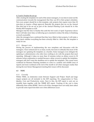Toyota IS Business Planning                                     All about Plan‐Do‐Check‐Act 



 
4, 5 and 6. Finalise the set‐up 
After creating the templates for each of the senior managers, it was time to send out the 
communication  towards  the  management  that  they  can  fill  in  their  project  schedules. 
Not  every  project  should  be  in  this  template,  only  projects  that  require  more  than  20 
man‐days  or  require  a  Ringi  approval.  Basically  the  projects  that  are  on  the  Annual 
Plan  that  had  to  be  set  up  as  part  of  the  Annual  Planning  Cycle  should  be  in  this 
Weekly KPI Template as well. 
Managers had the time to finalise this until the first week of April. Experience shows 
that it will take more time; so following up is essential to reduce the delay in finalising 
as much as possible. 
After the managers have confirmed that they have filled in their projects, I will make a 
final  check  whether  everything  has  been  correctly  filled  in.  After  this,  the  template  is 
ready for use. 

4.2.3 Manager’s view 
During  the  process  of  implementing  the  new  templates  and  discussion  with  the 
managers, I have noticed (not in so many words, but more in attitude) that most of the 
managers  see  updating  the  templates  as  a  burden.  Some  managers  even  delegate  the 
updating  to  administrators  who  often  have  nothing  to  do  with  the  projects  that  need 
reporting.  Although  it  takes  no  more  than  10  minutes  (when  no  delays  occur)  to  30 
minutes (when explanation is needed because a delay occurs) to update the templates, 
managers still don’t meet the deadlines set to update the templates. This causes more 
workload  for  Business  Planning  members  to  come  to  a  realistic  and  reliable  issue  of 
reports and more workload at the end of the month to all when managers realise that 
during the next Senior Management meeting their issues will be discussed.  

4.3   TEDC 

4.3.1 Currently 
Within  TEDC,  no  distinction  exists  between  Support  and  Project.  Small  and  large 
impact  projects  are  all  included  in  the  KPI  reporting.  No  categorization  in  Time, 
Quality,  Cost  and  Productivity  exists.  Next  to  this,  the  KPI  report  is  sent  out  on 
monthly  basis  together  with  the  TMME  KPI  report.  Tracking  of  the  cost  is  done 
differently than within RDMC. Next to all of this, managers have not really been asked 
to provide some input from their own when differences occur. 




                                               ‐ 39 ‐ 
 