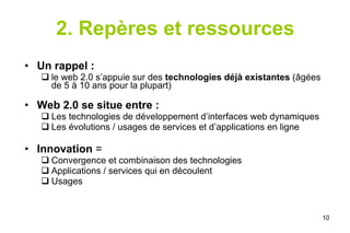 2. Repères et ressources Un rappel :   le web 2.0 s’appuie sur des  technologies déjà existantes  (âgées de 5 à 10 ans pour la plupart) Web 2.0 se situe entre : Les technologies de développement d’interfaces web dynamiques Les évolutions / usages de services et d’applications en ligne   Innovation  = Convergence et combinaison des technologies Applications / services qui en découlent  Usages 