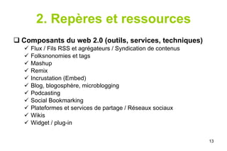 2. Repères et ressources Composants du web 2.0 (outils, services, techniques) Flux / Fils RSS et agrégateurs / Syndication de contenus Folksnonomies et tags Mashup Remix Incrustation (Embed) Blog, blogosphère, microblogging Podcasting Social Bookmarking Plateformes et services de partage / Réseaux sociaux Wikis Widget / plug-in 