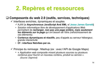 2. Repères et ressources Composants du web 2.0 (outils, services, techniques) Interfaces enrichies, dynamiques et souples AJAX  (« Asynchronous JavaScript And XML »/  Jesse James Garrett ) Solution informatique libre de développement d’applications Web permettant de  recharger, non pas une page entière, mais seulement les éléments sur la page  qui ont besoin de l’être (rafraîchissement de ces éléments). Contenus dynamiques et réactifs , peu d’appels au serveur hébergeur, grande interactivité Cf : interface Netvibes par ex. Principe du remixage : Mashup (ex : avec l’API de Google Maps) «  Application web composite mixant plusieurs sources ou plusieurs contenus pour fournir un nouveau contenu, produit ou service ». (Source :Digimind) 