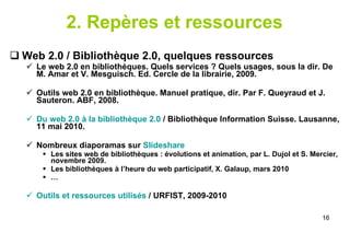 2. Repères et ressources Web 2.0 / Bibliothèque 2.0, quelques ressources Le web 2.0 en bibliothèques. Quels services ? Quels usages, sous la dir. De M. Amar et V. Mesguisch. Ed. Cercle de la librairie, 2009. Outils web 2.0 en bibliothèque. Manuel pratique, dir. Par F. Queyraud et J. Sauteron. ABF, 2008. Du web 2.0 à la bibliothèque 2.0  / Bibliothèque Information Suisse. Lausanne, 11 mai 2010. Nombreux diaporamas sur  Slideshare Les sites web de bibliothèques : évolutions et animation, par L. Dujol et S. Mercier, novembre 2009. Les bibliothèques à l’heure du web participatif, X. Galaup, mars 2010 … Outils et ressources utilisés  / URFIST, 2009-2010 