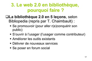 3. Le web 2.0 en bibliothèque,  pourquoi faire ? La bibliothèque 2.0 en 5 leçons , selon Bibliopedia (repris par T. Chaimbault) : Se promouvoir (pour aller r(e)conquérir son public) S’ouvrir à l’usager (l’usager comme contributeur) Améliorer les outils existants Délivrer de nouveaux services Se poser en forum social 