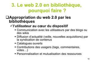 3. Le web 2.0 en bibliothèque,  pourquoi faire ? Appropriation du web 2.0 par les bibliothèques  l’utilisateur au cœur du dispositif Communication avec les utilisateurs par des blogs ou des wikis Diffusion d’actualité (veille, nouvelles acquisitions) par la syndication de contenus Catalogues ouverts Contributions des usagers (tags, commentaires, votes…) Personnalisation et mutualisation des ressources 