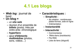 4.1 Les blogs Web log  : journal de bord Un blog =   un  site web   réunion d'un ensemble de  billets  (posts),  triés par ordre ante- chronologique hyperlien s ajout  d'éléments multimédias  (photos, sons, vidéos…) Caractéristiques :  Simplicité :  de création : nombreuses plates-formes, aide en ligne d'alimentation Instantanéité  Interactivité  : Commentaires Rétro-liens ( trackbacks ) Fils RSS Liste de liens ( blogroll ) 