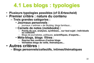 4.1 Les blogs : typologies Plusieurs typologies possibles (cf O.Ertzscheid) Premier critère : nature du contenu Trois grandes catégories :  Journaux personnels  :  journaux « extimes » de Skyblog, blogs familiaux... Carnets de notes ( notebooks ) : Points de vue, analyses, synthèses... sur tout sujet ; individuels ou collectifs Blogs de journalistes, politiques,  scientifiques, d’experts... Méta-blogs, blogs  filtres  :  Reprise des contenus d’autres blogs Véritables blogs de veille, thématiques... Autres critères :  Blogs personnels/collectifs, intimes/thématiques 