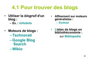 4.1 Pour trouver des blogs   Utiliser la  blogroll  d'un blog : Ex. :  UrfistInfo Moteurs de blogs :  Technorati   Google  Blog  Search Wikio Affinement sur moteurs généralistes : Exalead L istes de blogs en bibliothéconomie : sur  Bibliopedia 