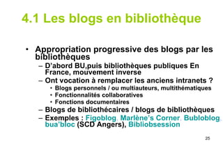 4.1 Les blogs en bibliothèque Appropriation progressive des blogs par les bibliothèques D’abord BU,puis bibliothèques publiques En France, mouvement inverse Ont vocation à remplacer les anciens intranets ? Blogs personnels / ou multiauteurs, multithématiques Fonctionnalités collaboratives Fonctions documentaires Blogs de bibliothécaires / blogs de bibliothèques Exemples :   Figoblog ,  Marlène’s Corner ,  Bubloblog ,  bua’bloc   (SCD Angers),  Bibliobsession 