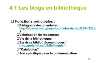 4.1 Les blogs en bibliothèque Fonctions principales : Pédagogie documentaire  ( http://dossierdoc.typepad.com/dossierdoc/2004/12/comment_utilise.html  ) Valorisation de ressources Vie de la bibliothèque Services bibliothéconomiques ( http://polymtl.ca/biblio/acquis  ) “ Cataloblog” Ton spécifique pour la communication 