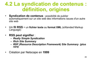 4.2 La syndication de contenus : définition, origines Syndication de contenus  : possibilité de publier automatiquement sur un site web des informations issues d'un autre site web Un  fil RSS  = un  fichier texte  au  format XML  (eXtended Markup Language) RSS peut signifier  :  Really Simple Syndication Rich Site Summary RDF (Resource Description Framework) Site Summary  (plus rare) Création par Netscape en  1999   