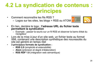 4.2 La syndication de contenus : principes Comment reconnaître les fils RSS ?  Logos sur les sites, les blogs = RSS ou ATOM  :   En lien, derrière le logo :  l'adresse URL du fichier texte permettant la syndication Exemple : passer la souris sur un fil RSS et observer la barre d'état du navigateur Lors de la mise à jour d’un site web, un fichier texte au format XML contenant une description synthétique des nouveautés du site est généré en temps réel  3 principaux formats de syndication : RSS 2.0  (simplicité et extensibilité)  Atom  (précision et degré d’élaboration)  RSS RDF 1.0  (intégration web sémantique) 