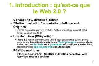 1. Introduction : qu'est-ce que le Web 2.0 ? Concept flou,   difficile à définir  “ Notion marketing” et mutation réelle du web Origines  :  Terme popularisé par Tim O’Reilly, éditeur spécialisé, en août 2004   S’est imposé en 2007 Une définition (Wikipédia) : “ Web 2.0  est un terme souvent utilisé pour désigner ce qui est perçu comme une  transition importante du  World Wide Web , passant  d'une collection de  sites web  à une  plateforme  informatique à part entière , fournissant des  applications web  aux utilisateurs .”   Réalités multiples : Blogs   et blogosphère,  fils RSS,   indexation collective ,  web services ,  réseaux sociaux 