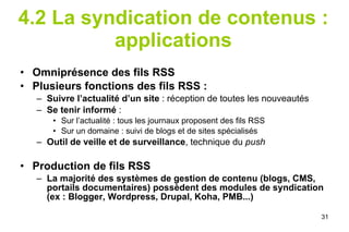 4.2 La syndication de contenus : applications Omniprésence des fils RSS Plusieurs fonctions des fils RSS : Suivre l’actualité  d’un site  : réception de toutes les nouveautés Se tenir informé  : Sur l’actualité : tous les journaux proposent des fils RSS Sur un domaine : suivi de blogs et de sites spécialisés Outil de veille et de surveillance , technique du  push Production de fils RSS La majorité des systèmes de gestion de contenu (blogs, CMS, portails documentaires) possèdent des modules de syndication (ex : Blogger, Wordpress, Drupal, Koha, PMB...) 