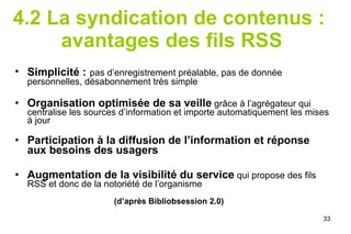 4.2 La syndication de contenus :  avantages des fils RSS Simplicité :   pas d’enregistrement préalable ,  pas de donnée personnelles, désabonnement très simple Organisation optimisée de sa veille  grâce à l’agrégateur qui centralise les sources d’information et importe automatiquement les mises à jour Participation à la   diffusion de l’information et réponse aux besoins des usagers Augmentation de la visibilité du service  qui propose des fils RSS et donc de la notoriété de l’organisme (d’après Bibliobsession 2.0) 