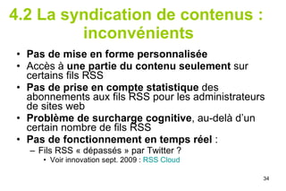 4.2 La syndication de contenus :  inconvénients Pas de mise en forme personnalisée Accès à  une partie du contenu seulement  sur certains fils RSS Pas de prise en compte statistique  des abonnements aux fils RSS pour les administrateurs de sites web Problème de surcharge cognitive , au-delà d’un certain nombre de fils RSS Pas de fonctionnement en temps réel  :  Fils RSS « dépassés » par Twitter ?  Voir innovation sept. 2009 :  RSS Cloud 