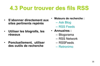 4.3 Pour trouver des fils RSS   S’abonner directement aux sites pertinents repérés Utiliser les blogrolls, les réseaux Ponctuellement,  utiliser des outils de recherche  Moteurs de recherche :  Ask  Blog   RSS Feeds Annuaires :  Blogorama RSS Network RSSFeeds Retronimo 